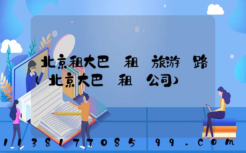 北京租大巴車租車旅游線路(北京大巴車租車公司)