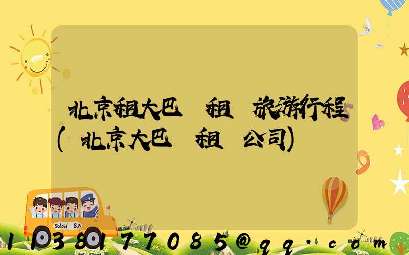 北京租大巴車租車旅游行程(北京大巴車租車公司)
