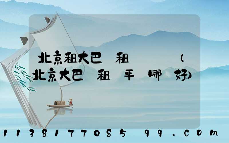 北京租大巴車租車駕駛證(北京大巴車租車平臺哪個好)