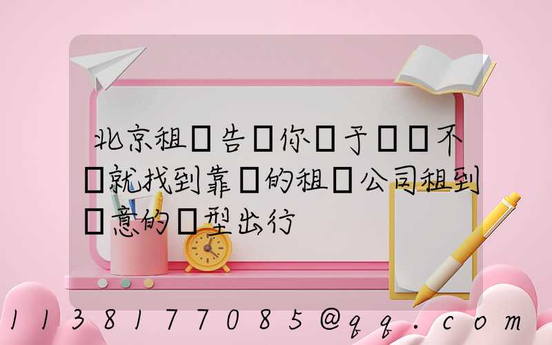 北京租車告訴你關于車輛不夠就找到靠譜的租車公司租到滿意的車型出行