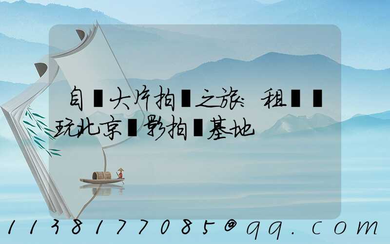 自駕大片拍攝之旅：租車暢玩北京電影拍攝基地