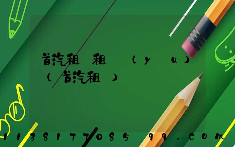 首汽租車租車優(yōu)勢(首汽租車)