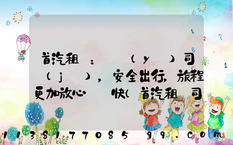 首汽租車：專業(yè)司機(jī)，安全出行，旅程更加放心與暢快(首汽租車司機(jī)客服電話)